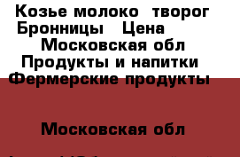 Козье молоко, творог, Бронницы › Цена ­ 100 - Московская обл. Продукты и напитки » Фермерские продукты   . Московская обл.